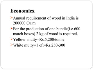 Economics.
Annual requirement of wood in India is
200000 Cu.m
For the production of one bundle(i.e.600
match boxes) 2 kg of wood is required.
Yellow mutty=Rs.5,200/tonne
White mutty=1 cft=Rs.250-300
 