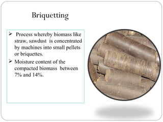  Process whereby biomass like
straw, sawdust is concentrated
by machines into small pellets
or briquettes.
 Moisture content of the
compacted biomass between
7% and 14%.
Briquetting
 