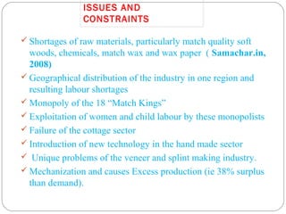 ISSUES AND
CONSTRAINTS
 Shortages of raw materials, particularly match quality soft
woods, chemicals, match wax and wax paper ( Samachar.in,
2008)
 Geographical distribution of the industry in one region and
resulting labour shortages
 Monopoly of the 18 “Match Kings”
 Exploitation of women and child labour by these monopolists
 Failure of the cottage sector
 Introduction of new technology in the hand made sector
 Unique problems of the veneer and splint making industry.
 Mechanization and causes Excess production (ie 38% surplus
than demand).
 
