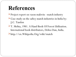 References
Project report on vason makwin –match industry
Case study on the saftey match industries in India by:
J.C. Tandon
T. Mehta, 1981. A Hand Book Of Forest Utilization.
International book distributors, Dehra Dun, India.
http://en.Wikipedia.Org/wiki/match
 