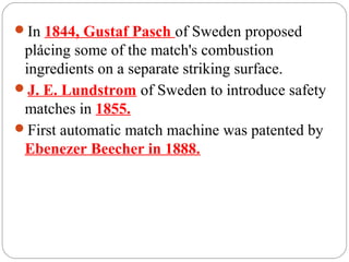 .
In 1844, Gustaf Pasch of Sweden proposed
placing some of the match's combustion
ingredients on a separate striking surface.
J. E. Lundstrom of Sweden to introduce safety
matches in 1855.
First automatic match machine was patented by
Ebenezer Beecher in 1888.
 