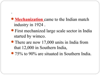 .
Mechanization came to the Indian match
industry in 1924 .
First mechanized large scale sector in India
started by wimco.
There are now 17,000 units in India from
that 12,000 in Southern India,
75% to 90% are situated in Southern India.
 