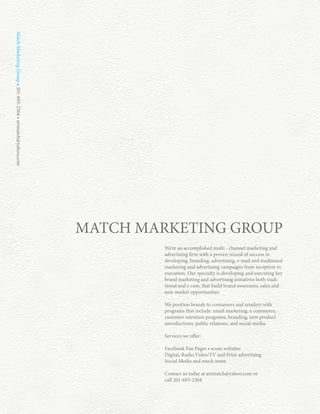 Match Marketing Group • 201-693-2364 • artmatch@yahoo.com




                                                            MATCH MARKETING GROUP
                                                                     We’re an accomplished multi - channel marketing and
                                                                     advertising firm with a proven record of success in
                                                                     developing, branding, advertising, e-mail and traditional
                                                                     marketing and advertising campaigns from inception to
                                                                     execution. Our specialty is developing and executing key
                                                                     brand marketing and advertising initiatives both tradi-
                                                                     tional and e com, that build brand awareness, sales and
                                                                     new market opportunities.

                                                                     We position brands to consumers and retailers with
                                                                     programs that include: email marketing, e commerce,
                                                                     customer retention programs, branding, new product
                                                                     introductions, public relations, and social media.

                                                                     Services we offer:

                                                                     Facebook Fan Pages • ecom websites
                                                                     Digital, Radio,Video/TV and Print advertising
                                                                     Social Media and much more.

                                                                     Contact us today at artmatch@yahoo.com or
                                                                     call 201-693-2364
 