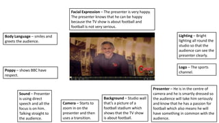 Poppy – shows BBC have
respect.
Background – Studio wall
that’s a picture of a
football stadium which
shows that the TV show
is about football.
Sound – Presenter
is using direct
speech and all the
focus is on him.
Talking straight to
the audience.
Camera – Starts to
zoom in on the
presenter and then
uses a transition.
Body Language – smiles and
greets the audience.
Lighting – Bright
lighting all round the
studio so that the
audience can see the
presenter clearly.
Logo – The sports
channel.
Presenter – He is in the centre of
camera and he is smartly dressed so
the audience will take him seriously
and know that he has a passion for
football which also means he will
have something in common with the
audience.
Facial Expression – The presenter is very happy.
The presenter knows that he can be happy
because the TV show is about football and
football is not very serious.
 