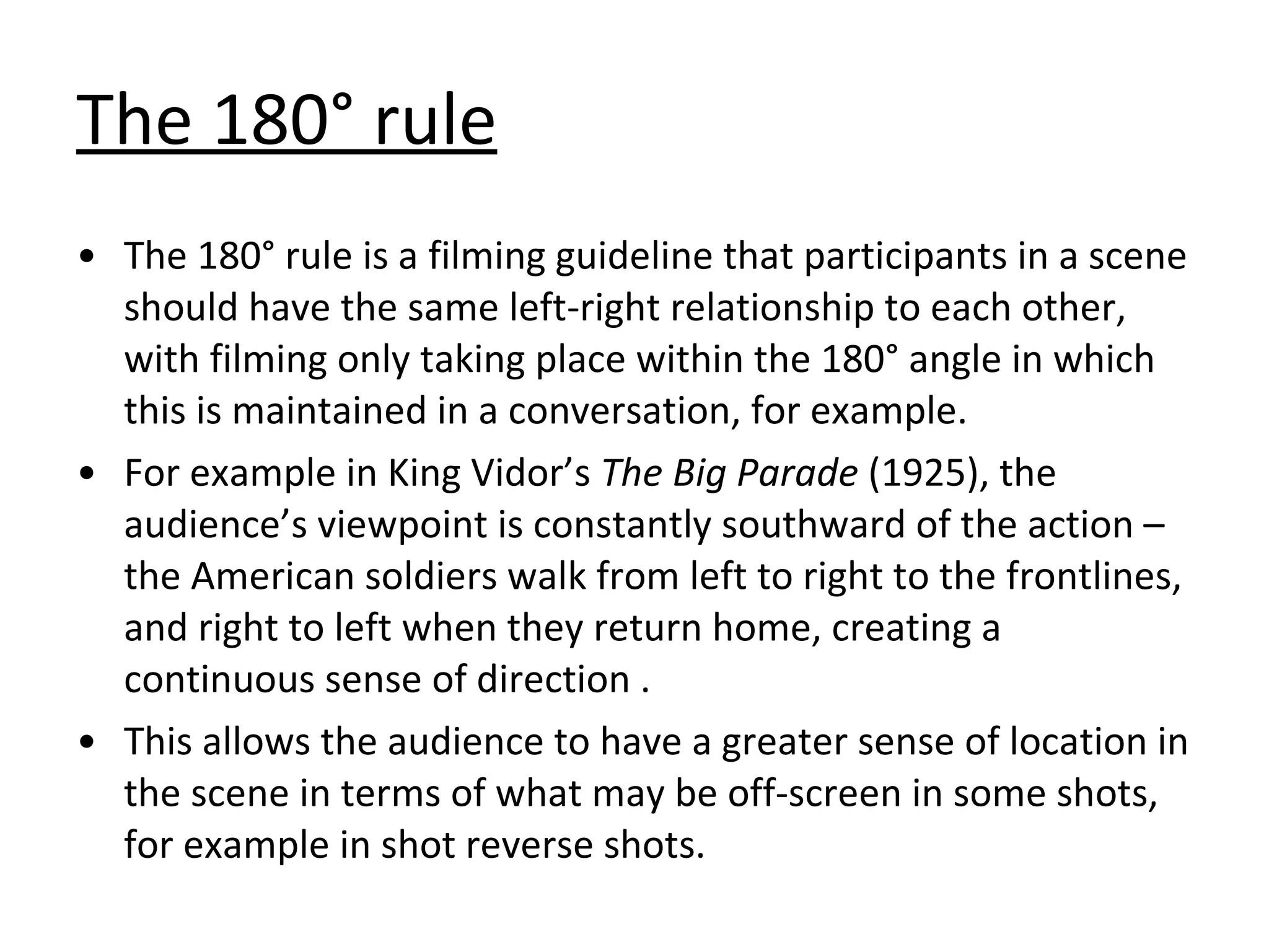 The 180° rule The 180° rule is a filming guideline that participants in a scene should have the same left-right relationship to each other, with filming only taking place within the 180° angle in which this is maintained in a conversation, for example. For example in King Vidor’s  The Big Parade  (1925), the audience’s viewpoint is constantly southward of the action – the American soldiers walk from left to right to the frontlines, and right to left when they return home, creating a continuous sense of direction . This allows the audience to have a greater sense of location in the scene in terms of what may be off-screen in some shots, for example in shot reverse shots. 