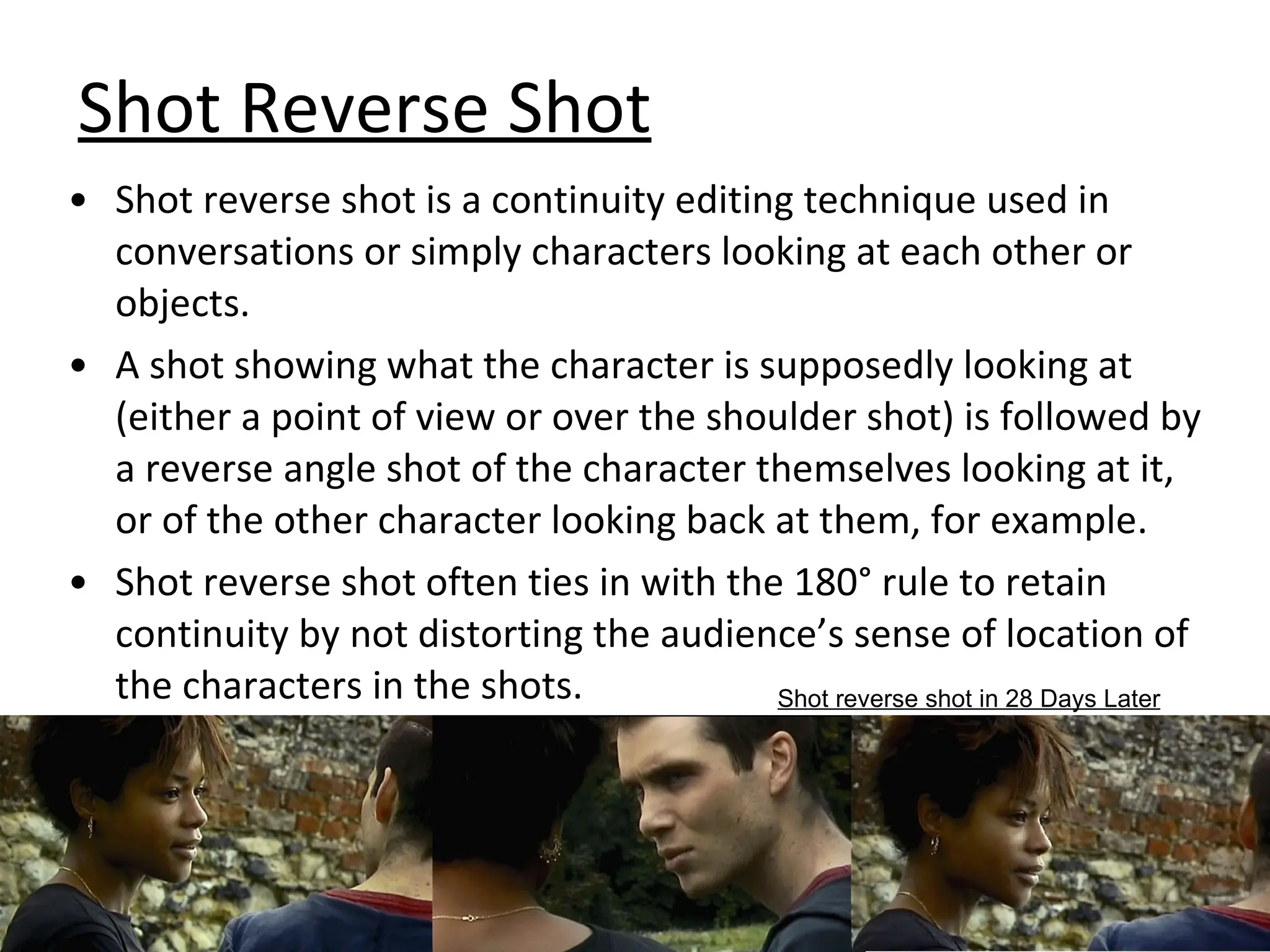 Shot Reverse Shot Shot reverse shot is a continuity editing technique used in conversations or simply characters looking at each other or objects. A shot showing what the character is supposedly looking at (either a point of view or over the shoulder shot) is followed by a reverse angle shot of the character themselves looking at it, or of the other character looking back at them, for example. Shot reverse shot often ties in with the 180° rule to retain continuity by not distorting the audience’s sense of location of the characters in the shots. Shot reverse shot in 28 Days Later 