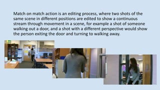 Match on match action is an editing process, where two shots of the
same scene in different positions are edited to show a continuous
stream through movement in a scene, for example a shot of someone
walking out a door, and a shot with a different perspective would show
the person exiting the door and turning to walking away.
 