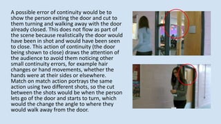 A possible error of continuity would be to
show the person exiting the door and cut to
them turning and walking away with the door
already closed. This does not flow as part of
the scene because realistically the door would
have been in shot and would have been seen
to close. This action of continuity (the door
being shown to close) draws the attention of
the audience to avoid them noticing other
small continuity errors, for example hair
changes or hand movements, whether the
hands were at their sides or elsewhere.
Match on match action portrays the same
action using two different shots, so the cut
between the shots would be when the person
lets go of the door and starts to turn, which
would the change the angle to where they
would walk away from the door.
 