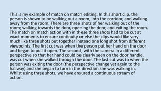 This is my example of match on match editing. In this short clip, the
person is shown to be walking out a room, into the corridor, and walking
away from the room. There are three shots of her walking out of the
room; walking towards the door, opening the door, and exiting the room.
The match on match action with in these three shots had to be cut at
exact moments to ensure continuity or else the clips would like very
much like three shots put together instead one long shot from different
viewpoints. The first cut was when the person put her hand on the door
and began to pull it open. The second, with the camera in a different
perspective so that her hand could be clearly seen on the door handle,
was cut when she walked through the door. The last cut was to when the
person was exiting the door (the perspective change yet again to the
hallway) and she began to turn in the direction she was walking in.
Whilst using three shots, we have ensured a continuous stream of
action.
 