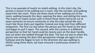 This is my example of match on match editing. In this short clip, the
person is shown to be walking out a room, into the corridor, and walking
away from the room. There are three shots of her walking out of the
room; walking towards the door, opening the door, and exiting the room.
The match on match action with in these three shots had to be cut at
exact moments to ensure continuity or else the clips would like very
much like three shots put together instead one long shot from different
viewpoints. The first cut was when the person put her hand on the door
and began to pull it open. The second, with the camera in a different
perspective so that her hand could be clearly seen on the door handle,
was cut when she walked through the door. The last cut was to when the
person was exiting the door (the perspective change yet again to the
hallway) and she began to turn in the direction she was walking in.
Whilst using three shots, we have ensured a continuous stream of
action.
 