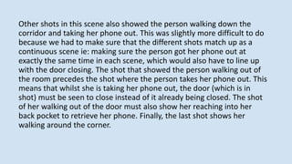 Other shots in this scene also showed the person walking down the
corridor and taking her phone out. This was slightly more difficult to do
because we had to make sure that the different shots match up as a
continuous scene ie: making sure the person got her phone out at
exactly the same time in each scene, which would also have to line up
with the door closing. The shot that showed the person walking out of
the room precedes the shot where the person takes her phone out. This
means that whilst she is taking her phone out, the door (which is in
shot) must be seen to close instead of it already being closed. The shot
of her walking out of the door must also show her reaching into her
back pocket to retrieve her phone. Finally, the last shot shows her
walking around the corner.
 
