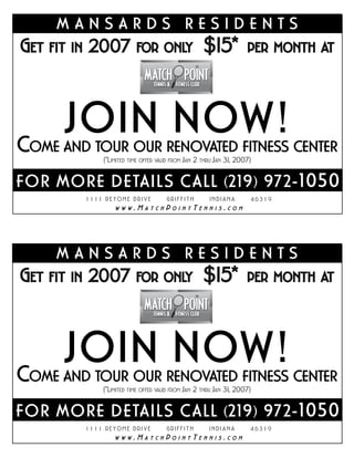 MANSARDS RESIDENTS
GET FIT IN 2007 FOR ONLY $15* PER MONTH                                        AT




     JOIN NOW!
COME  AND TOUR OUR RENOVATED FITNESS CENTER
             (*LIMITED TIME OFFER VALID FROM JAN 2 THRU JAN 31 2007)
                                                              ,


FO R MORE DE TAIL S C AL L ( 2 19 ) 972-1 050
         1111 REYOME DRIVE          GRIFFITH         INDIANA           46319
                        .M          P          T           .
                 WWW         ATCH       OINT       ENNIS       COM




      MANSARDS RESIDENTS
GET FIT IN 2007 FOR ONLY $15* PER MONTH                                        AT




     JOIN NOW!
COME  AND TOUR OUR RENOVATED FITNESS CENTER
             (*LIMITED TIME OFFER VALID FROM JAN 2 THRU JAN 31 2007)
                                                              ,


FO R MORE DE TAIL S C AL L ( 2 19 ) 972-1 050
         1111 REYOME DRIVE          GRIFFITH         INDIANA         46319
                        .M          P          T           .
                 WWW         ATCH       OINT       ENNIS       COM
 