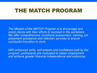 THE MATCH PROGRAM
The Mission of the MATCH Program is to encourage and
assist clients with their efforts to succeed in the workplace.
We offer comprehensive vocational assessment, training, job
placement assistance and retention services to ensure
successful transition to work.
With enhanced skills, self-esteem and confidence built by the
program, participants are motivated to obtain employment
and achieve greater financial independence and autonomy.
 