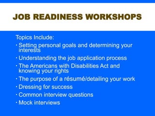 Topics Include:
 Setting personal goals and determining your
interests
 Understanding the job application process
 The Americans with Disabilities Act and
knowing your rights
 The purpose of a résumé/detailing your work
 Dressing for success
 Common interview questions
 Mock interviews
JOB READINESS WORKSHOPS
 