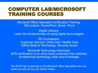 COMPUTER LAB/MICROSOFT
TRAINING COURSES
Microsoft Office Specialist Certification Training:
MS outlook PowerPoint Excel Word
Digital Literacy:
Learn the fundamentals of using digital technologies
ISI Courseware:
Customer Service Child Care Health Care
Office Skills & Technology Security Guard
Microsoft Technology Associate:
MTA certification is an entry-level credential that validates
fundamental technology skills and knowledge
The SUNY lab is operated by the Microsoft Office Specialists who can
assist you with all your job search needs.
 