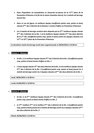  Dans l’hypothèse où Lamadelaine se classerait au-dessus de la 11ème place de la
Promotion d’Honneur à la fin de la saison (maintien direct), les 2 matchs de barrage
auront lieu
 Dans ce cas de figure, la meilleure équipe (coefficient points resp. points et buts)
classée 2ème des 2 districts de la Division 1 monte d’office en Promotion d’Honneur
 Les 2 matchs de barrage seraient alors disputés par la 2ème meilleure équipe classée
2ème des 2 districts de la Div. 1 et la meilleure équipe classée 3ème des deux districts
de la 1ère Div. (coefficient points resp. points et buts) contre les équipes classées à la
11ème et 12ème place de la Promotion d’Honneur
Le deuxième match de barrage serait alors organisé jeudi, le 28/05/2015 à 19:30 hrs
 Division 1 - Division 2
 En Div. 2, la meilleure équipe classée 3ème des 2 districts de la Div. 2 (coefficient points
resp. points et buts) monte d’office en Div. 1
 L’autre équipe classée 3ème des deux districts de la Div. 2 et la meilleure équipe classée
4ème des 2 districts de la Div. 2 (coefficient points resp. points et buts) jouent les 2
matchs de barrage contre les 2 équipes classées 12ème des deux districts de la Div. 1
Jeudi, 28/05/2015 à 19:30 hrs
Lundi, 01/06/2015 à 19:30 hrs
 Division 2 - Division 3
 En Div. 3, la 2ème meilleure équipe classée 2ème des 3 districts de la Div. 3 (coefficient
points resp. points et buts) monte d’office en Div. 2
 Le 3ème meilleur 2ème et le meilleur 3ème des 3 districts de la Div. 3 (coefficient points
resp. points et buts) jouent les 2 matchs de barrage contre les 2 équipes classées 12ème
des deux districts de la Div. 2
Mardi, 02/06/2015 à 19:30 hrs
 