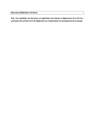 Mercredi, 03/06/2015 à 19:30 hrs
N.B.: Ces modalités ont été prises en application des Statuts et Règlements de la FLF (en
particulier des articles 4 et 5 du Règlement sur l’organisation du championnat de la Coupe).
 