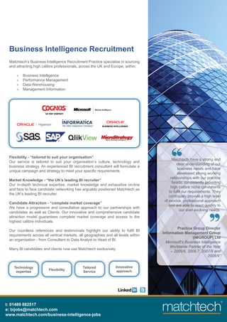 Business Intelligence Recruitment
 Matchtech’s Business Intelligence Recruitment Practice specialise in sourcing
 and attracting high calibre professionals, across the UK and Europe, within:

     »   Business Intelligence
     »   Performance Management
     »   Data Warehousing
     »   Management Information




 Flexibility - “tailored to suit your organisation”
                                                                                         Matchtech have a strong and
 Our service is tailored to suit your organisation’s culture, technology and
                                                                                            clear understanding of our
 business strategy. An experienced BI recruitment consultant will formulate a
                                                                                             business needs and have
 unique campaign and strategy to meet your speciﬁc requirements.
                                                                                             developed strong working
                                                                                        relationships with our practice
 Market Knowledge - “the UK’s leading BI recruiter”
                                                                                         heads, consistently providing
 Our in-depth technical expertise, market knowledge and exhaustive on-line
                                                                                        high calibre niche consultants
 and face to face candidate networking has arguably positioned Matchtech as
                                                                                       to fulﬁl our requirements. They
 the UK’s leading BI recruiter.
                                                                                       continually provide a high level
                                                                                    of service, professional approach
 Candidate Attraction - “complete market coverage”
                                                                                       and are able to react quickly to
 We have a progressive and consultative approach to our partnerships with
                                                                                              our ever evolving needs.
 candidates as well as Clients. Our innovative and comprehensive candidate
 attraction model guarantees complete market coverage and access to the
 highest calibre individuals.
                                                                                            Practice Group Director
 Our countless references and testimonials highlight our ability to fulﬁl BI
                                                                                   Information Management Group
 requirements across all vertical markets, all geographies and all levels within
                                                                                                     (IMGROUP) Ltd
 an organisation - from Consultant to Data Analyst to Head of BI.
                                                                                     Microsoft’s Business Intelligence
                                                                                       Worldwide Partner of the Year
 Many BI candidates and clients now use Matchtech exclusively.
                                                                                        – 2005/6, 2006,7, 2007/8 and
                                                                                                              2008/9”


    Technology                               Tailored            Innovative
                         Flexibility                              approach
     expertise                               Service




t: 01489 882517
e: bijobs@matchtech.com
www.matchtech.com/business-intelligence-jobs
 