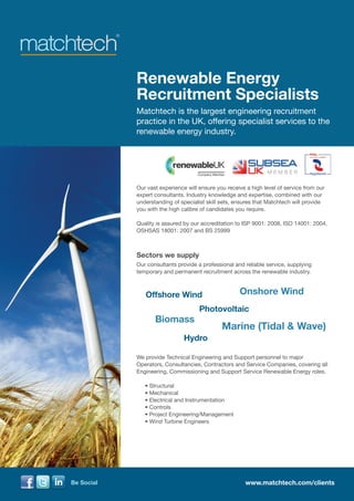 Renewable Energy
            Recruitment Specialists
            Matchtech is the largest engineering recruitment
            practice in the UK, offering specialist services to the
            renewable energy industry.




            Our vast experience will ensure you receive a high level of service from our
            expert consultants. Industry knowledge and expertise, combined with our
            understanding of specialist skill sets, ensures that Matchtech will provide
            you with the high calibre of candidates you require.

            Quality is assured by our accreditation to ISP 9001: 2008, ISO 14001: 2004,
            OSHSAS 18001: 2007 and BS 25999



            Sectors we supply
            Our consultants provide a professional and reliable service, supplying
            temporary and permanent recruitment across the renewable industry.



                Offshore Wind                        Onshore Wind
                                     Photovoltaic
                   Biomass
                                              Marine (Tidal & Wave)
                               Hydro

            We provide Technical Engineering and Support personnel to major
            Operators, Consultancies, Contractors and Service Companies, covering all
            Engineering, Commissioning and Support Service Renewable Energy roles.

            	   • Structural
            	   • Mechanical
            	   • Electrical and Instrumentation
            	   • Controls
            	   • Project Engineering/Management
            	   • Wind Turbine Engineers




Be Social                                              www.matchtech.com/clients
 
