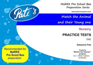 Debashis Pati
Recommended for
MaRRS
Pre Scool Bee
preparation
Supports
“Mother-my-Teacher”
program
for 1 million mothers
worldwide
Preparation Series
www.phonicsestore.com
MaRRS Pre School Bee
PRACTICE TESTS
Nursery
Match the Animal
and their Young one
ONE
 