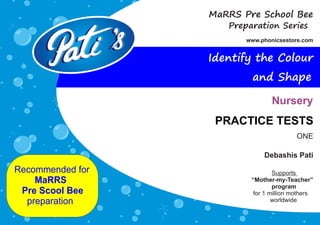 Debashis Pati
Recommended for
MaRRS
Pre Scool Bee
preparation
Supports
“Mother-my-Teacher”
program
for 1 million mothers
worldwide
Preparation Series
www.phonicsestore.com
MaRRS Pre School Bee
PRACTICE TESTS
Nursery
Identify the Colour
and Shape
 