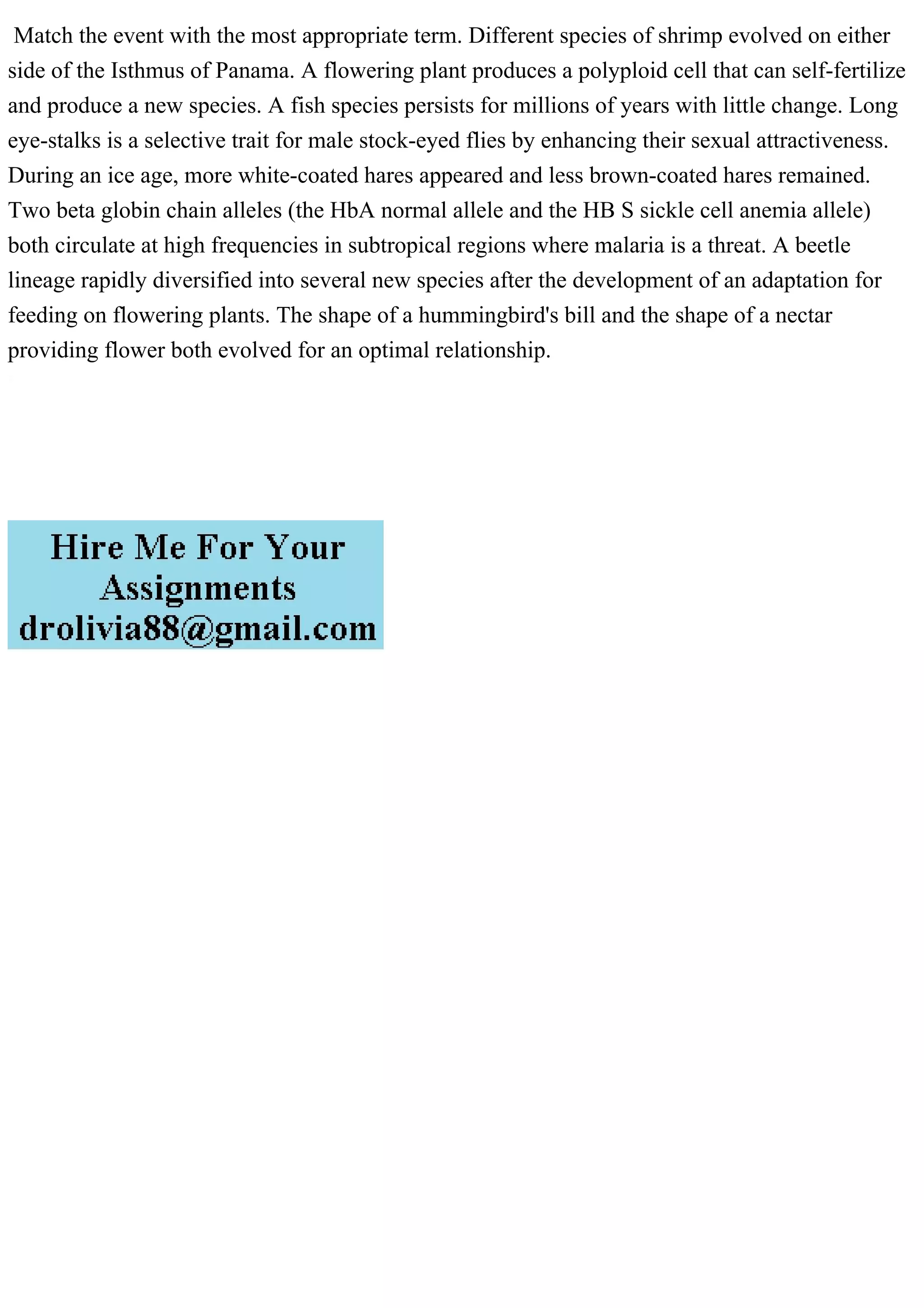 Match the event with the most appropriate term. Different species of shrimp evolved on either
side of the Isthmus of Panama. A flowering plant produces a polyploid cell that can self-fertilize
and produce a new species. A fish species persists for millions of years with little change. Long
eye-stalks is a selective trait for male stock-eyed flies by enhancing their sexual attractiveness.
During an ice age, more white-coated hares appeared and less brown-coated hares remained.
Two beta globin chain alleles (the HbA normal allele and the HB S sickle cell anemia allele)
both circulate at high frequencies in subtropical regions where malaria is a threat. A beetle
lineage rapidly diversified into several new species after the development of an adaptation for
feeding on flowering plants. The shape of a hummingbird's bill and the shape of a nectar
providing flower both evolved for an optimal relationship.