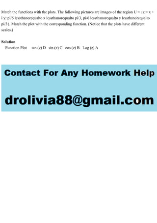 Match the functions with the plots. The following pictures are images of the region U = {z = x +
i y: pi/6 lessthanorequalto x lessthanorequalto pi/3, pi/6 lessthanorequalto y lessthanorequalto
pi/3}. Match the plot with the corresponding function. (Notice that the plots have different
scales.)
Solution
Function Plot tan (z) D sin (z) C cos (z) B Log (z) A
 