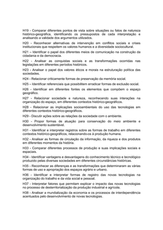 H19 - Comparar diferentes pontos de vista sobre situações ou fatos de natureza
histórico-geográfica, identificando os pressupostos de cada interpretação e
analisando a validade dos argumentos utilizados.
H20 - Reconhecer alternativas de intervenção em conflitos sociais e crises
institucionais que respeitem os valores humanos e a diversidade sociocultural.
H21 – Identificar o papel dos diferentes meios de comunicação na construção da
cidadania e da democracia.
H22 - Analisar as conquistas sociais e as transformações ocorridas nas
legislações em diferentes períodos históricos.
H23 - Analisar o papel dos valores éticos e morais na estruturação política das
sociedades.
H24 - Relacionar criticamente formas de preservação da memória social.
H25 – Identificar referenciais que possibilitem erradicar formas de exclusão social.
H26 - Identificar em diferentes fontes os elementos que compõem o espaço
geográfico.
H27 - Relacionar sociedade e natureza, reconhecendo suas interações na
organização do espaço, em diferentes contextos histórico-geográficos.
H28 - Relacionar as implicações socioambientais do uso das tecnologias em
diferentes contextos histórico-geográficos.
H29 - Discutir ações sobre as relações da sociedade com o ambiente.
H30 - Propor formas de atuação para conservação do meio ambiente e
desenvolvimento sustentável.
H31 - Identificar e interpretar registros sobre as formas de trabalho em diferentes
contextos histórico-geográficos, relacionando-os à produção humana.
H32 - Analisar as formas de circulação da informação, da riqueza e dos produtos
em diferentes momentos da história.
H33 - Comparar diferentes processos de produção e suas implicações sociais e
espaciais.
H34 - Identificar vantagens e desvantagens do conhecimento técnico e tecnológico
produzido pelas diversas sociedades em diferentes circunstâncias históricas.
H35 - Reconhecer as diferenças e as transformações que determinaram as várias
formas de uso e apropriação dos espaços agrário e urbano.
H36 - Identificar e interpretar formas de registro das novas tecnologias na
organização do trabalho e da vida social e pessoal.
H37 - Interpretar fatores que permitam explicar o impacto das novas tecnologias
no processo de desterritorialização da produção industrial e agrícola.
H38 - Analisar a mundialização da economia e os processos de interdependência
acentuados pelo desenvolvimento de novas tecnologias.
 