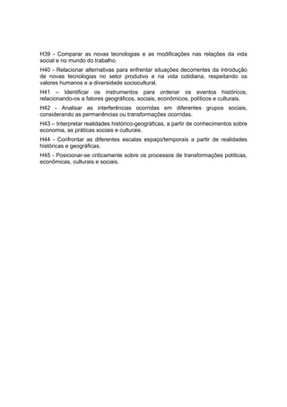H39 - Comparar as novas tecnologias e as modificações nas relações da vida
social e no mundo do trabalho.
H40 - Relacionar alternativas para enfrentar situações decorrentes da introdução
de novas tecnologias no setor produtivo e na vida cotidiana, respeitando os
valores humanos e a diversidade sociocultural.
H41 – Identificar os instrumentos para ordenar os eventos históricos,
relacionando-os a fatores geográficos, sociais, econômicos, políticos e culturais.
H42 - Analisar as interferências ocorridas em diferentes grupos sociais,
considerando as permanências ou transformações ocorridas.
H43 – Interpretar realidades histórico-geográficas, a partir de conhecimentos sobre
economia, as práticas sociais e culturais.
H44 - Confrontar as diferentes escalas espaço/temporais a partir de realidades
históricas e geográficas.
H45 - Posicionar-se criticamente sobre os processos de transformações políticas,
econômicas, culturais e sociais.
 