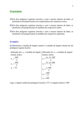 9


Propriedades


1ª) Em dois polígonos regulares inscritos e com o mesmo número de lados, os
    perímetros são proporcionais aos comprimentos dos respectivos raios.

2ª) Em dois polígonos regulares inscritos e com o mesmo número de lados, os
    perímetros são proporcionais às medidas dos respectivos lados.
3ª) Em dois polígonos regulares inscritos e com o mesmo número de lados, os
    perímetros são proporcionais às medidas dos respectivos apótemas.



Exemplos:
a) Determinar a medida do ângulo central e a medida do ângulo interno de um
pentágono regular inscrito.

Indicando por a c a medida do ângulo Indicando por a i a medida do ângulo
central, temos:                      interno, temos:
      360º                                 (n - 2) ⋅ 180º
ac =                                 ai =
       n                                         n
      360º                                 (5 - 2) ⋅ 180º
ac =                                 ai =
       5                                         5
a c = 72º                                  3 ⋅ 180º
                                     ai =
                                               5
                                           540º
                                     ai =
                                             5
                                     a i = 108º

Logo, o ângulo central do pentágono inscrito é 72º e o ângulo interno é 108º.
 
