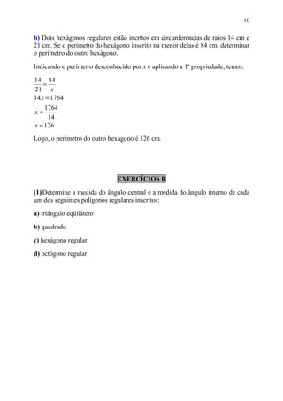 10


b) Dois hexágonos regulares estão incritos em circunferências de raios 14 cm e
21 cm. Se o perímetro do hexágono inscrito na menor delas é 84 cm, determinar
o perímetro do outro hexágono.

Indicando o perímetro desconhecido por x e aplicando a 1ª propriedade, temos:

14 84
    =
21 x
14 x = 1764
    1764
x=
     14
x = 126
Logo, o perímetro do outro hexágono é 126 cm.




                              EXERCÍCIOS B

(1) Determine a medida do ângulo central e a medida do ângulo interno de cada
um dos seguintes polígonos regulares inscritos:

a) triângulo eqüilátero

b) quadrado
c) hexágono regular

d) octógono regular
 