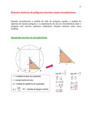 12


Relações métricas de polígonos inscritos numa circunferência


Quando consideramos a medida do lado do polígono regular, a medida do
apótema do mesmo polígono e o comprimento do raio da circunferência onde o
polígono está inscrito, podemos estabelecer relações métricas entre essas
medidas.



Quadrado inscrito na circunferência
 