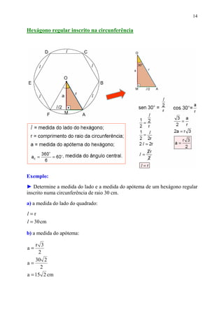 14


Hexágono regular inscrito na circunferência




Exemplo:
► Determine a medida do lado e a medida do apótema de um hexágono regular
inscrito numa circunferência de raio 30 cm.

a) a medida do lado do quadrado:
l=r
l = 30 cm

b) a medida do apótema:

    r 3
a=
     2
    30 2
a=
      2
a = 15 2 cm
 