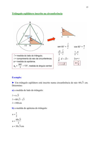 15


Triângulo eqüilátero inscrito na circunferência




Exemplo:

► Um triângulo eqüilátero está inscrito numa circunferência de raio 60 3 cm.
Determine:

a) a medida do lado do triângulo:

l=r 3
l = 60 3 ⋅ 3
l = 180 cm

b) a medida do apótema do triângulo:

    r
a=
    2
    60 3
a=
      2
a = 30 3 cm
 
