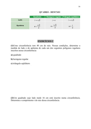 16




                           EXERCÍCIOS C

(1) Uma circunferência tem 40 cm de raio. Nessas condições, determine a
medida do lado e do apótema de cada um dos seguintes polígonos regulares
inscritos nessa circunferência:

a) quadrado
b) hexágono regular

c) triângulo eqüilátero




(2) Um quadrado cujo lado mede 16 cm está inscrito numa circunferência.
Determine o comprimento r do raio dessa circunferência.
 