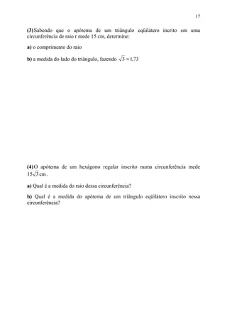 17


(3) Sabendo que o apótema de um triângulo eqüilátero incrito em uma
circunferência de raio r mede 15 cm, determine:
a) o comprimento do raio

b) a medida do lado do triângulo, fazendo   3 = 1,73




(4) O apótema de um hexágono regular inscrito numa circunferência mede
15 3 cm .

a) Qual é a medida do raio dessa circunferência?
b) Qual é a medida do apótema de um triângulo eqüilátero inscrito nessa
circunferência?
 
