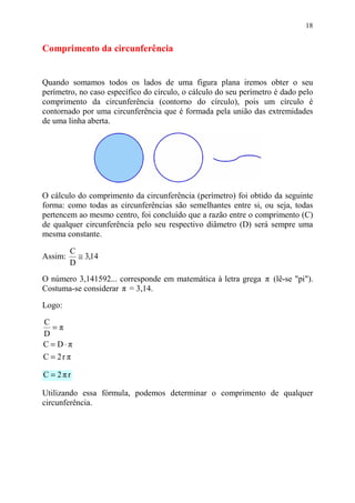 18


Comprimento da circunferência


Quando somamos todos os lados de uma figura plana iremos obter o seu
perímetro, no caso específico do círculo, o cálculo do seu perímetro é dado pelo
comprimento da circunferência (contorno do círculo), pois um círculo é
contornado por uma circunferência que é formada pela união das extremidades
de uma linha aberta.




O cálculo do comprimento da circunferência (perímetro) foi obtido da seguinte
forma: como todas as circunferências são semelhantes entre si, ou seja, todas
pertencem ao mesmo centro, foi concluído que a razão entre o comprimento (C)
de qualquer circunferência pelo seu respectivo diâmetro (D) será sempre uma
mesma constante.

         C
Assim:     ≅ 3,14
         D
O número 3,141592... corresponde em matemática à letra grega π (lê-se "pi").
Costuma-se considerar π = 3,14.

Logo:

C
  =π
D
C = D⋅π
C = 2r π

C = 2πr

Utilizando essa fórmula, podemos determinar o comprimento de qualquer
circunferência.
 