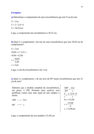 19


Exemplos:
a) Determinar o comprimento de uma circunferência que tem 9 cm de raio.
C = 2πr
C = 2 ⋅ 3,14 ⋅ 9
C = 56,52 cm

Logo, o comprimento da circunferência é 56,52 cm.


b) Qual é o comprimento r do raio de uma circunferência que tem 18,84 cm de
comprimento?
C = 2πr
18,84 = 2 ⋅ 3,14 ⋅ r
18,84 = 6,28 r
    18,84
r=
     6,28
r = 3 cm

Logo, o raio da circunferência é de 3 cm.



c) Qual é o comprimento x de um arco de 60º numa circunferência que tem 21
cm de raio?

 Sabemos que a medida completa da circunferência,       360º 2 π r
                                                               =
 em graus, é 360. Portanto, para resolver esse           60º      x
 problema vamos usar uma regra de três simples e        6 2 ⋅ 3,14 ⋅ 21
 direta:                                                   =
                                                        1         x
 360º          2πr                                      6 x = 131,88
                                                            131,88
 60º             x                                      x=
                                                               6
                                                        x = 21,98 cm


Logo, o comprimento do arco pedido é 21,98 cm.
 