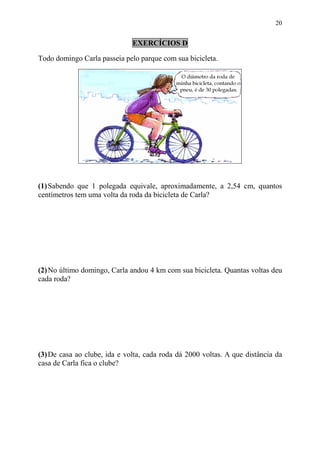 20


                              EXERCÍCIOS D

Todo domingo Carla passeia pelo parque com sua bicicleta.




(1) Sabendo que 1 polegada equivale, aproximadamente, a 2,54 cm, quantos
centímetros tem uma volta da roda da bicicleta de Carla?




(2) No último domingo, Carla andou 4 km com sua bicicleta. Quantas voltas deu
cada roda?




(3) De casa ao clube, ida e volta, cada roda dá 2000 voltas. A que distância da
casa de Carla fica o clube?
 