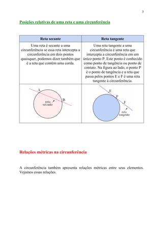 3


Posições relativas de uma reta e uma circunferência



            Reta secante                           Reta tangente
        Uma reta é secante a uma                Uma reta tangente a uma
circunferência se essa reta intercepta a     circunferência é uma reta que
     circunferência em dois pontos         intercepta a circunferência em um
quaisquer, podemos dizer também que único ponto P. Este ponto é conhecido
    é a reta que contém uma corda.       como ponto de tangência ou ponto de
                                         contato. Na figura ao lado, o ponto P
                                          é o ponto de tangência e a reta que
                                          passa pelos pontos E e F é uma reta
                                               tangente à circunferência.




Relações métricas na circunferência


A circunferência também apresenta relações métricas entre seus elementos.
Vejamos essas relações.
 