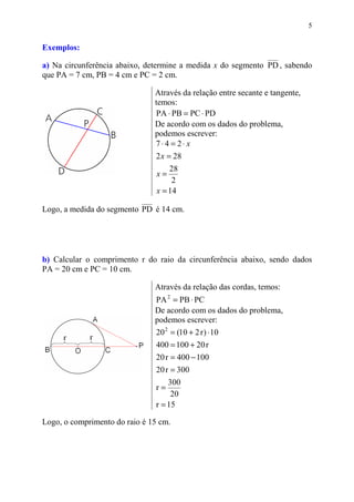 5


Exemplos:

a) Na circunferência abaixo, determine a medida x do segmento PD , sabendo
que PA = 7 cm, PB = 4 cm e PC = 2 cm.

                               Através da relação entre secante e tangente,
                               temos:
                               PA ⋅ PB = PC ⋅ PD
                               De acordo com os dados do problema,
                               podemos escrever:
                               7⋅4 = 2⋅ x
                               2 x = 28
                                    28
                                x=
                                     2
                                x = 14

Logo, a medida do segmento PD é 14 cm.




b) Calcular o comprimento r do raio da circunferência abaixo, sendo dados
PA = 20 cm e PC = 10 cm.

                               Através da relação das cordas, temos:
                               PA 2 = PB ⋅ PC
                               De acordo com os dados do problema,
                               podemos escrever:
                               20 2 = (10 + 2 r ) ⋅ 10
                               400 = 100 + 20 r
                               20 r = 400 − 100
                               20 r = 300
                                   300
                               r=
                                    20
                               r = 15

Logo, o comprimento do raio é 15 cm.
 
