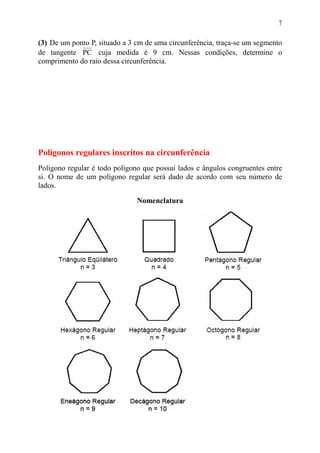 7


(3) De um ponto P, situado a 3 cm de uma circunferência, traça-se um segmento
de tangente PC cuja medida é 9 cm. Nessas condições, determine o
comprimento do raio dessa circunferência.




Polígonos regulares inscritos na circunferência
Polígono regular é todo polígono que possui lados e ângulos congruentes entre
si. O nome de um polígono regular será dado de acordo com seu número de
lados.

                               Nomenclatura
 
