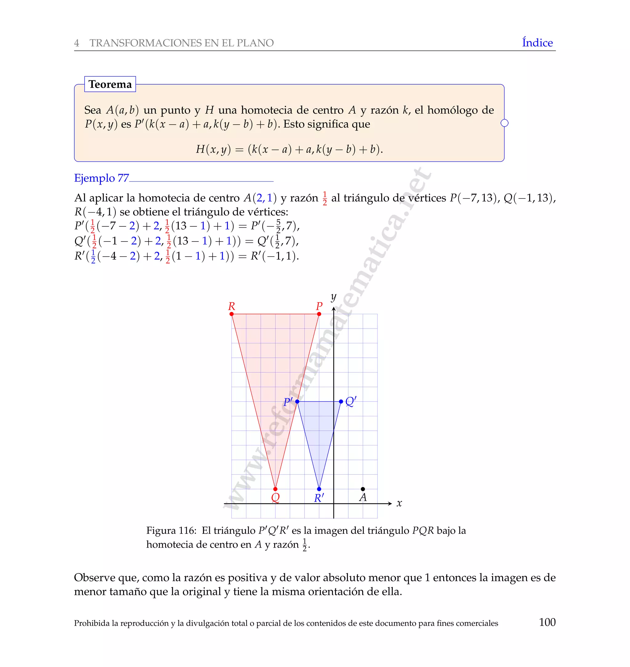 www.reformamatematica.net
4 TRANSFORMACIONES EN EL PLANO ´Indice
Sea A(a, b) un punto y H una homotecia de centro A y raz´on k, el hom´ologo de
P(x, y) es P (k(x − a) + a, k(y − b) + b). Esto signiﬁca que
H(x, y) = (k(x − a) + a, k(y − b) + b).
Teorema
Ejemplo 77
Al aplicar la homotecia de centro A(2, 1) y raz´on 1
2 al tri´angulo de v´ertices P(−7, 13), Q(−1, 13),
R(−4, 1) se obtiene el tri´angulo de v´ertices:
P (1
2 (−7 − 2) + 2, 1
2 (13 − 1) + 1) = P (−5
2, 7),
Q (1
2 (−1 − 2) + 2, 1
2 (13 − 1) + 1)) = Q (1
2 , 7),
R (1
2 (−4 − 2) + 2, 1
2 (1 − 1) + 1)) = R (−1, 1).
x
y
P Q
R
P
Q
R
A
Figura 116: El tri´angulo P Q R es la imagen del tri´angulo PQR bajo la
homotecia de centro en A y raz´on 1
2 .
Observe que, como la raz´on es positiva y de valor absoluto menor que 1 entonces la imagen es de
menor tama˜no que la original y tiene la misma orientaci´on de ella.
Prohibida la reproducci´on y la divulgaci´on total o parcial de los contenidos de este documento para ﬁnes comerciales 100
 