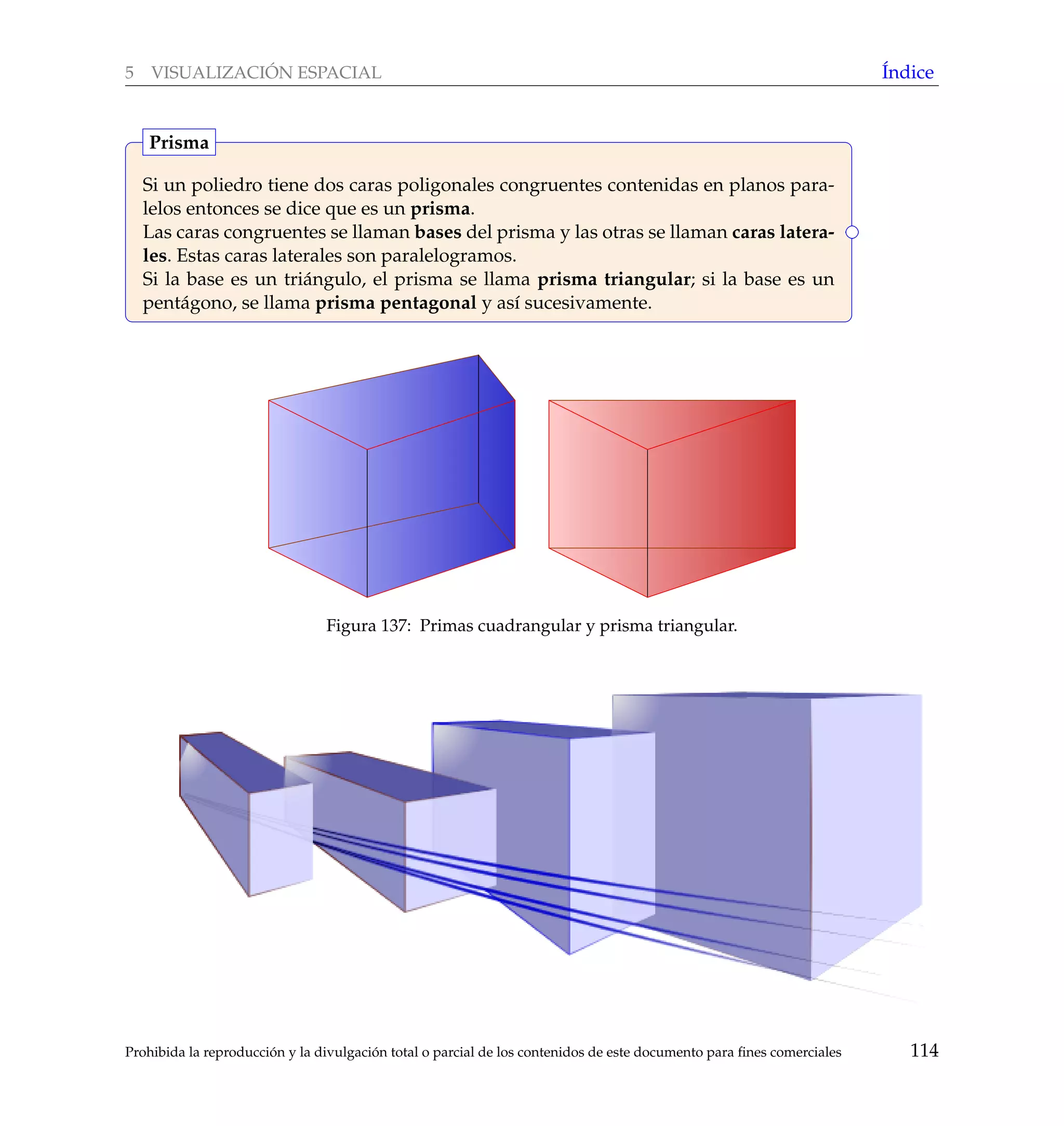 5 VISUALIZACI ´ON ESPACIAL ´Indice
Si un poliedro tiene dos caras poligonales congruentes contenidas en planos para-
lelos entonces se dice que es un prisma.
Las caras congruentes se llaman bases del prisma y las otras se llaman caras latera-
les. Estas caras laterales son paralelogramos.
Si la base es un tri´angulo, el prisma se llama prisma triangular; si la base es un
pent´agono, se llama prisma pentagonal y as´ı sucesivamente.
Prisma
Figura 137: Primas cuadrangular y prisma triangular.
Prohibida la reproducci´on y la divulgaci´on total o parcial de los contenidos de este documento para ﬁnes comerciales 114
 