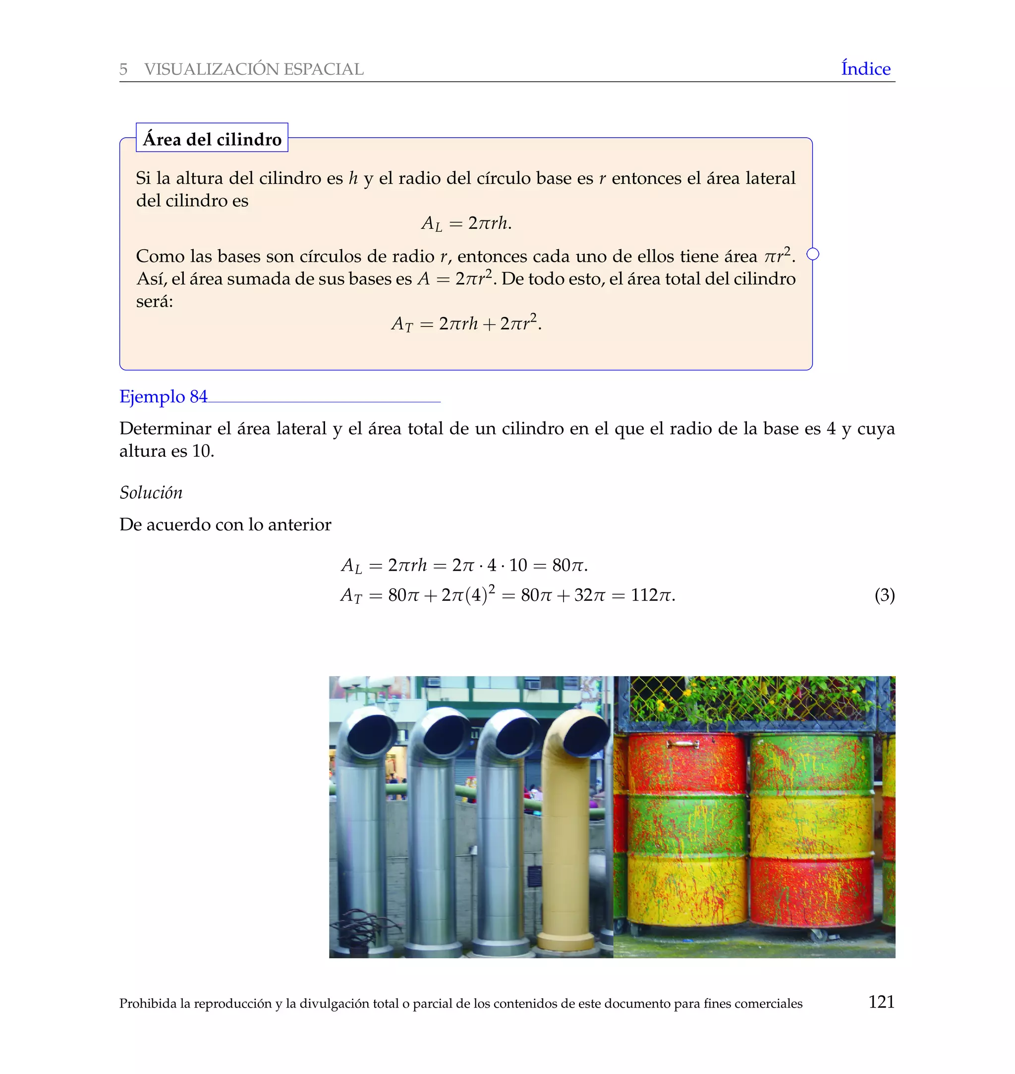 5 VISUALIZACI ´ON ESPACIAL ´Indice
Si la altura del cilindro es h y el radio del c´ırculo base es r entonces el ´area lateral
del cilindro es
AL = 2πrh.
Como las bases son c´ırculos de radio r, entonces cada uno de ellos tiene ´area πr2.
As´ı, el ´area sumada de sus bases es A = 2πr2. De todo esto, el ´area total del cilindro
ser´a:
AT = 2πrh + 2πr2
.
´Area del cilindro
Ejemplo 84
Determinar el ´area lateral y el ´area total de un cilindro en el que el radio de la base es 4 y cuya
altura es 10.
Soluci´on
De acuerdo con lo anterior
AL = 2πrh = 2π · 4 · 10 = 80π.
AT = 80π + 2π(4)2
= 80π + 32π = 112π. (3)
Prohibida la reproducci´on y la divulgaci´on total o parcial de los contenidos de este documento para ﬁnes comerciales 121
 