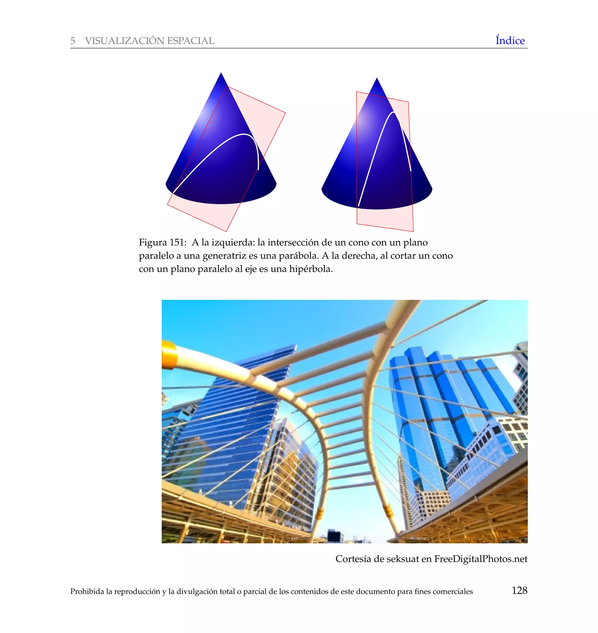 5 VISUALIZACI ´ON ESPACIAL ´Indice
Figura 151: A la izquierda: la intersecci´on de un cono con un plano
paralelo a una generatriz es una par´abola. A la derecha, al cortar un cono
con un plano paralelo al eje es una hip´erbola.
Cortes´ıa de seksuat en FreeDigitalPhotos.net
Prohibida la reproducci´on y la divulgaci´on total o parcial de los contenidos de este documento para ﬁnes comerciales 128
 