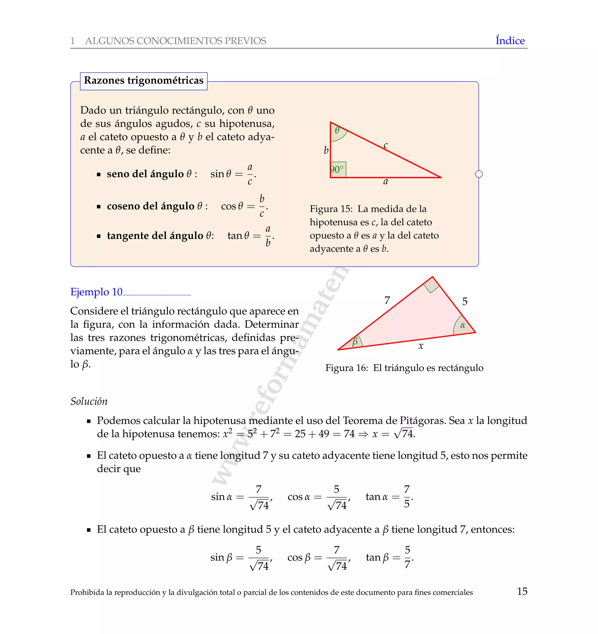 www.reformamatematica.net
1 ALGUNOS CONOCIMIENTOS PREVIOS ´Indice
Dado un tri´angulo rect´angulo, con θ uno
de sus ´angulos agudos, c su hipotenusa,
a el cateto opuesto a θ y b el cateto adya-
cente a θ, se deﬁne:
seno del ´angulo θ : sin θ =
a
c
.
coseno del ´angulo θ : cos θ =
b
c
.
tangente del ´angulo θ: tan θ =
a
b
.
c
a
b
90◦
θ
Figura 15: La medida de la
hipotenusa es c, la del cateto
opuesto a θ es a y la del cateto
adyacente a θ es b.
Razones trigonom´etricas
Ejemplo 10
Considere el tri´angulo rect´angulo que aparece en
la ﬁgura, con la informaci´on dada. Determinar
las tres razones trigonom´etricas, deﬁnidas pre-
viamente, para el ´angulo α y las tres para el ´angu-
lo β.
57
x
α
β
Figura 16: El tri´angulo es rect´angulo
Soluci´on
Podemos calcular la hipotenusa mediante el uso del Teorema de Pit´agoras. Sea x la longitud
de la hipotenusa tenemos: x2 = 52 + 72 = 25 + 49 = 74 ⇒ x =
√
74.
El cateto opuesto a α tiene longitud 7 y su cateto adyacente tiene longitud 5, esto nos permite
decir que
sin α =
7
√
74
, cos α =
5
√
74
, tan α =
7
5
.
El cateto opuesto a β tiene longitud 5 y el cateto adyacente a β tiene longitud 7, entonces:
sin β =
5
√
74
, cos β =
7
√
74
, tan β =
5
7
.
Prohibida la reproducci´on y la divulgaci´on total o parcial de los contenidos de este documento para ﬁnes comerciales 15
 