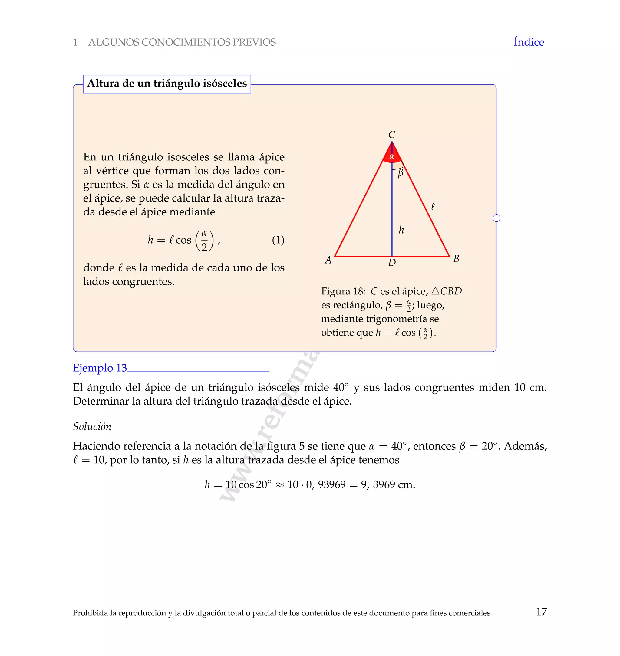 www.reformamatematica.net
1 ALGUNOS CONOCIMIENTOS PREVIOS ´Indice
En un tri´angulo isosceles se llama ´apice
al v´ertice que forman los dos lados con-
gruentes. Si α es la medida del ´angulo en
el ´apice, se puede calcular la altura traza-
da desde el ´apice mediante
h = cos
α
2
, (1)
donde es la medida de cada uno de los
lados congruentes.
h
A B
C
D
α
β
Figura 18: C es el ´apice, CBD
es rect´angulo, β = α
2 ; luego,
mediante trigonometr´ıa se
obtiene que h = cos α
2 .
Altura de un tri´angulo is´osceles
Ejemplo 13
El ´angulo del ´apice de un tri´angulo is´osceles mide 40◦ y sus lados congruentes miden 10 cm.
Determinar la altura del tri´angulo trazada desde el ´apice.
Soluci´on
Haciendo referencia a la notaci´on de la ﬁgura 5 se tiene que α = 40◦, entonces β = 20◦. Adem´as,
= 10, por lo tanto, si h es la altura trazada desde el ´apice tenemos
h = 10 cos 20◦
≈ 10 · 0, 93969 = 9, 3969 cm.
Prohibida la reproducci´on y la divulgaci´on total o parcial de los contenidos de este documento para ﬁnes comerciales 17
 