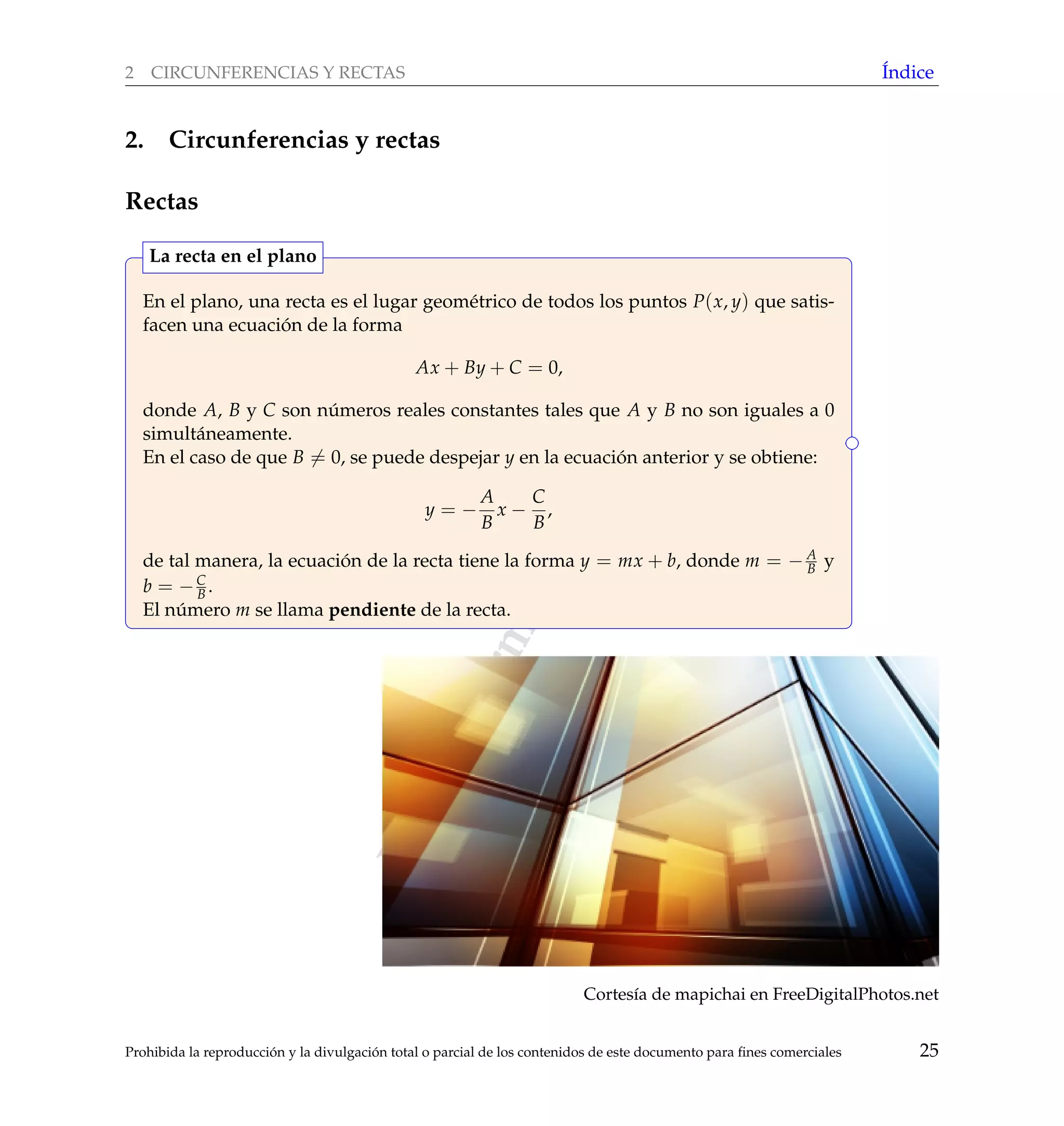 www.reformamatematica.net
2 CIRCUNFERENCIAS Y RECTAS ´Indice
2. Circunferencias y rectas
Rectas
En el plano, una recta es el lugar geom´etrico de todos los puntos P(x, y) que satis-
facen una ecuaci´on de la forma
Ax + By + C = 0,
donde A, B y C son n´umeros reales constantes tales que A y B no son iguales a 0
simult´aneamente.
En el caso de que B = 0, se puede despejar y en la ecuaci´on anterior y se obtiene:
y = −
A
B
x −
C
B
,
de tal manera, la ecuaci´on de la recta tiene la forma y = mx + b, donde m = − A
B y
b = −C
B .
El n´umero m se llama pendiente de la recta.
La recta en el plano
Cortes´ıa de mapichai en FreeDigitalPhotos.net
Prohibida la reproducci´on y la divulgaci´on total o parcial de los contenidos de este documento para ﬁnes comerciales 25
 