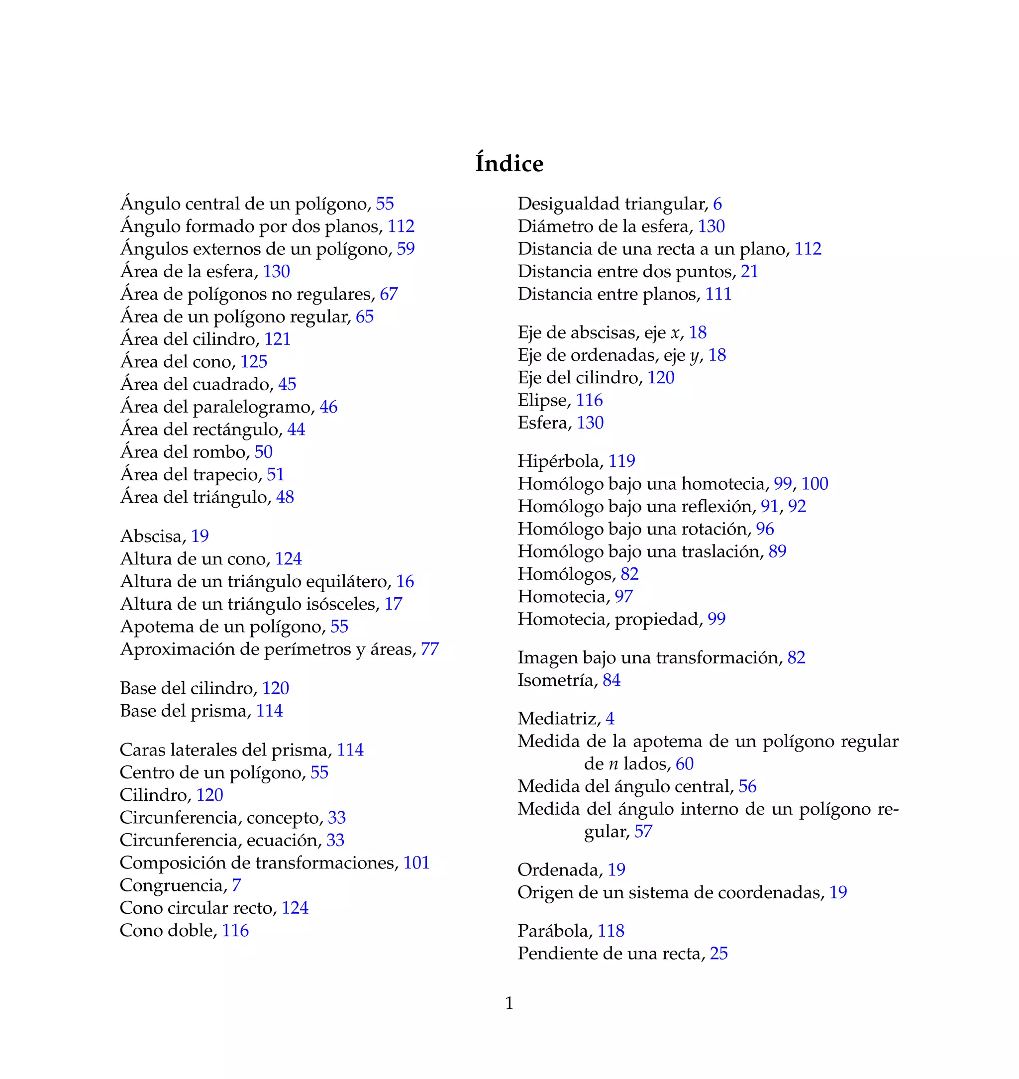 ´Indice
´Angulo central de un pol´ıgono, 55
´Angulo formado por dos planos, 112
´Angulos externos de un pol´ıgono, 59
´Area de la esfera, 130
´Area de pol´ıgonos no regulares, 67
´Area de un pol´ıgono regular, 65
´Area del cilindro, 121
´Area del cono, 125
´Area del cuadrado, 45
´Area del paralelogramo, 46
´Area del rect´angulo, 44
´Area del rombo, 50
´Area del trapecio, 51
´Area del tri´angulo, 48
Abscisa, 19
Altura de un cono, 124
Altura de un tri´angulo equil´atero, 16
Altura de un tri´angulo is´osceles, 17
Apotema de un pol´ıgono, 55
Aproximaci´on de per´ımetros y ´areas, 77
Base del cilindro, 120
Base del prisma, 114
Caras laterales del prisma, 114
Centro de un pol´ıgono, 55
Cilindro, 120
Circunferencia, concepto, 33
Circunferencia, ecuaci´on, 33
Composici´on de transformaciones, 101
Congruencia, 7
Cono circular recto, 124
Cono doble, 116
Desigualdad triangular, 6
Di´ametro de la esfera, 130
Distancia de una recta a un plano, 112
Distancia entre dos puntos, 21
Distancia entre planos, 111
Eje de abscisas, eje x, 18
Eje de ordenadas, eje y, 18
Eje del cilindro, 120
Elipse, 116
Esfera, 130
Hip´erbola, 119
Hom´ologo bajo una homotecia, 99, 100
Hom´ologo bajo una reﬂexi´on, 91, 92
Hom´ologo bajo una rotaci´on, 96
Hom´ologo bajo una traslaci´on, 89
Hom´ologos, 82
Homotecia, 97
Homotecia, propiedad, 99
Imagen bajo una transformaci´on, 82
Isometr´ıa, 84
Mediatriz, 4
Medida de la apotema de un pol´ıgono regular
de n lados, 60
Medida del ´angulo central, 56
Medida del ´angulo interno de un pol´ıgono re-
gular, 57
Ordenada, 19
Origen de un sistema de coordenadas, 19
Par´abola, 118
Pendiente de una recta, 25
1
 